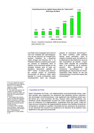 Investissem ent en capital risque dans les "clean tech"                 5 900
                                                          Am érique du Nord


                                                                                                      4 200


                                                                                            2 900



                                                                               1 300
                                             800       900        900




                                            2002       2003       2004         2005         2006      2007       2008
                                                                    millions de dollars
                                        Source : Cleantech Investment, 2008 Annual Review
                                        www.cleantech.com




                                   Les Etats-Unis s’engagent ainsi dans la             propres et croissance économique 9.
                                   voie d’un véritable pari technologique.             De façon indirecte, cette politique
                                   Lors de son discours au Congrès pour                devrait aussi permettre, outre la
                                   soutenir l’adoption du « American                   création d’emplois verts, de mettre fin à
                                   Clean Energy and Security Act 7», le                la dépendance des Etats-Unis vis-à-vis
                                   Président Obama a estimé que le pays                des importations de pétrole. L’hypo-
                                   qui prendra le leadership dans la                   thèse selon laquelle les contraintes
                                   création d’une économie basée sur les               liées à la prévention de la pollution
                                   énergies propres sera le pays qui                   peuvent     être    génératrices       de
                                   dominera l’économie globale du                      croissance     économique      a      été
                                   XXIème siècle 8. Il entend ainsi réconci-           développée par l’économiste M. Porter.
                                   lier énergie propre et croissance                   Cependant cette théorie ne fait pas
                                   économique et dénonce l’idée selon                  nécessairement l’unanimité auprès des
                                   laquelle il y aurait contradiction entre            économistes10.
                                   investissement dans les énergies


7. Il a pour objectif de réduire
les émissions de gaz à effet de
serre de 17 % en 2020 par
rapport au niveau de 2005 et
de 83 % en 2050.
8. “The nation that leads in the    L’hypothèse de Porter
creation of a clean energy
economy will be the nation that
leads the 21st century global
                                    Selon l’hypothèse de Porter, une réglementation environnementale stricte, mais
economy."                           bien pensée, peut engendrer non seulement des bénéfices sociaux (réduction
9. "Don't believe the misinfor-     des dommages environnementaux), mais également des bénéfices privés pour
mation out there that suggests      les firmes qui y sont soumises. De plus, toujours selon cette hypothèse, ces
there is somehow a contradic-
tion between investing in clean
                                    bénéfices privés dépasseraient souvent les coûts supportés par les pollueurs
energy and economic growth,         pour se conformer à la réglementation, augmentant ainsi leur profit. L’idée de
it’s just not true."                base est que l’introduction de réglementations sévères mais flexibles forcerait les
10. Ambec et Ricci, Change-         entreprises à remettre en question l’ensemble de leur processus de production,
ment climatique : quels enjeux
économiques pour les entrepri-
                                    ce qui aboutirait très souvent non seulement à la réduction de la pollution mais
ses ?, Prospectives et              également à des gains de productivité.
Entreprises n° 8 CCIP (2009),
p. 50.




                                                              3
 