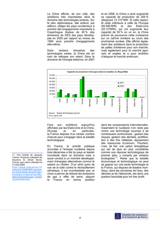 La Chine affiche, de son côté, des                                    et en 2008, la Chine a ainsi augmenté
                                   ambitions très importantes dans le                                    sa capacité de production de 200 %
                                   domaine des technologies propres. Sur                                 atteignant 12 210 MW. Si cette capaci-
                                   le plan diplomatique, elle entend, par                                té reste inférieure à celle de l’Europe
                                   ailleurs, obliger les pays occidentaux à                              (65 946 MW)      et   des    Etats-Unis
                                   prendre des engagements importants à                                  (25 127MW), qui ont augmenté leur
                                   Copenhague (baisse de 40 % des                                        capacité de 50 % en un an, la Chine
                                   émissions de GES des pays dévelop-                                    prévoit de poursuivre cette croissance
                                   pés en 2020 par rapport au niveau de                                  sur un rythme similaire au cours des
                                   1990 sans prendre d’engagements                                       prochaines années. Elle affiche égale-
                                   elle-même.                                                            ment des ambitions dans la production
                                                                                                         de palles d’éolienne pour son marché,
                                   Dans     certains    domaines      des                                mais également pour le marché japo-
                                   technologies vertes, la Chine est en                                  nais et anglais et a pour ambition
                                   train de rattraper son retard. Dans le                                d’attaquer le marché américain.
                                   domaine de l’énergie éolienne, en 2007



                                                         Capacité de production d'énergie éolienne installée (en Mega Watt)
                                    70 000
                                    60 000
                                    50 000
                                                                                                                                         2007
                                    40 000
                                                                                                                                         2008
                                    30 000
                                    20 000
                                    10 000
                                         0




                                                                                                                     Danemark




                                                                                                                                                                     Etats-Unis
                                                                Inde




                                                                                                                                                  Amérique du Nord
                                                       Chine




                                                                           Europe




                                                                                                France



                                                                                                           Espagne
                                                                                    Allemagne




                                                                                                                                Amérique du Sud




                                                                                                                                                                                  Afrique et Moyen Orient
                                               Asie




                                    Source : Global Wind Energy Council
                                    w w w .gw ec.net




                                   Face aux        ambitions    aujourd’hui                              dans les comparaisons internationales.
                                   affichées par les Etats-Unis et la Chine,                             Cependant le nucléaire n’en reste pas
                                   l’Europe      et,     en      particulier,                            moins une technologie soumise à de
                                   la France dispose d’un certain nombre                                 nombreuses controverses : gestion des
                                   d’atouts pour s’engager dans la bataille                              risques, gestion des déchets, proliféra-
                                   technologique.                                                        tion à des fins militaires, épuisement
                                                                                                         des ressources d’uranium… Pourtant,
                                   En France, la priorité publique                                       c’est, de fait, une option énergétique
                                   accordée à l’énergie nucléaire depuis                                 qui est de plus en plus considérée
                                   trois décennies a fait du pays un leader                              comme une réponse technologique de
11. Voir l’article de Jacques      incontesté dans ce domaine mais a                                     premier plan, y compris par certains
Treiner, Physicien président de
Sauvons le climat Ile-de-
                                   aussi conduit à un moindre développe-                                 écologistes 11. Reste que la bataille
France, paru dans Libération le    ment d’énergies alternatives comme le                                 économique et technologique ne peut
31 août 2009                       solaire ou l’éolien. D’un strict point de                             se gagner sur une seule technologie et
http://www.liberation.fr/          vue de la lutte contre le réchauffement                               la France, qui dispose de leaders mon-
tribune/0102587956-reaction-
sur-il-est-temps-de-sortir-de-l-
                                   climatique, il est incontestable que ce                               diaux, dans les domaines de l’eau, des
ecologie-d-epinal:sortBy-          choix a permis de réduire les émissions                               déchets et de l’électricité, est dans une
lastCommented:page-1:target-       de gaz à effet de serre, plaçant                                      position favorable pour en tirer profit.
1017471#1017471                    la    France     en    bonne     position




                                                                       4
 