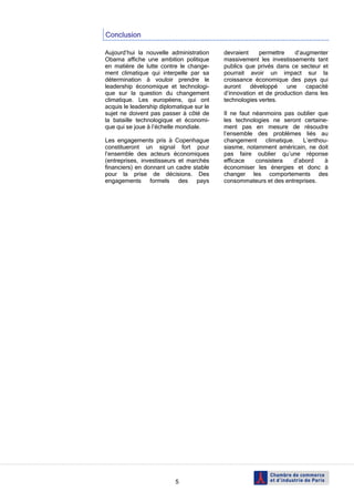Conclusion

Aujourd’hui la nouvelle administration     devraient    permettre    d’augmenter
Obama affiche une ambition politique       massivement les investissements tant
en matière de lutte contre le change-      publics que privés dans ce secteur et
ment climatique qui interpelle par sa      pourrait avoir un impact sur la
détermination à vouloir prendre le         croissance économique des pays qui
leadership économique et technologi-       auront    développé    une    capacité
que sur la question du changement          d’innovation et de production dans les
climatique. Les européens, qui ont         technologies vertes.
acquis le leadership diplomatique sur le
sujet ne doivent pas passer à côté de      Il ne faut néanmoins pas oublier que
la bataille technologique et économi-      les technologies ne seront certaine-
que qui se joue à l’échelle mondiale.      ment pas en mesure de résoudre
                                           l’ensemble des problèmes liés au
Les engagements pris à Copenhague          changement     climatique.   L’enthou-
constitueront un signal fort pour          siasme, notamment américain, ne doit
l’ensemble des acteurs économiques         pas faire oublier qu’une réponse
(entreprises, investisseurs et marchés     efficace    consistera    d’abord    à
financiers) en donnant un cadre stable     économiser les énergies et donc à
pour la prise de décisions. Des            changer les comportements des
engagements formels des pays               consommateurs et des entreprises.




                           5
 