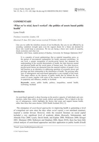 COMMENTARY
‘What we’ve tried, hasn’t worked’: the politics of assets based public
health1
Lynne Friedli
Freelance researcher, London, UK
(Received 25 June 2012; ﬁnal version received 29 October 2012)
Like you we suffer the relentless erosion of our livelihoods, like you we are afﬂicted by an
unending vandalism wrought upon even the vaguest dream for a future not dictated by
those who would keep us precarious. We too are facing a brave new world of austerity,
shock economics and class war.
Solidarity with Classe, student protest of Quebec, University for Strategic Optimism 20122
It is a paradox of recent epidemiology that as material inequalities grow, so
the pursuit of non-material explanations for health outcomes proliferates. At
one level, a greater recognition of psycho-social factors has deepened the
understanding of the societal determinants of health, the links between mental
and physical health and the social nature of human need. Too often however,
psycho-social factors are abstracted from the material realities of people’s lives
and function as an alternative to addressing questions of economic power and
privilege and their relationship to the distribution of health. The growing inﬂu-
ence of salutogenesis and asset-based approaches is one example of this trend.
This paper reﬂects on the theories of public health that lie behind the dis-
course of assets, together with some of the reasons for, and consequences of,
its popularity and inﬂuence, notably in Scotland.
Keywords: assets; public health; politics; inequalities; mental health;
well-being; Scotland
Introduction
An asset-based approach is about focusing on the positive capacity of individuals and com-
munities, rather than solely on their needs, deﬁcits and problems. This is linked to the the-
ory of salutogenesis, which highlights the factors that create and support human health,
rather than those that cause disease. (NHS Health Scotland 2012, 2)
The emergence of asset-based approaches to improving health is generating a level
of evangelism not seen since the days when social capital, a not unrelated construct,
inspired a similar fervour. However, while the research literature on social capital
included a very signiﬁcant level of academic debate (Kawachi, Subramanian, and
Almeida Filco 2000; Lynch, David Smith, and Kaplan 2000; Wilkinson 2000; Krieger
2001; Muntaner 2004; McKenzie and Harpham 2006; Baum 2010), there has been little
critical analysis of asset-based approaches and their application to public health (Friedli
*Email: lynne.friedli@btopenworld.com
Critical Public Health, 2013
Vol. 23, No. 2, 131–145, http://dx.doi.org/10.1080/09581596.2012.748882
Ó 2013 Taylor & Francis
 