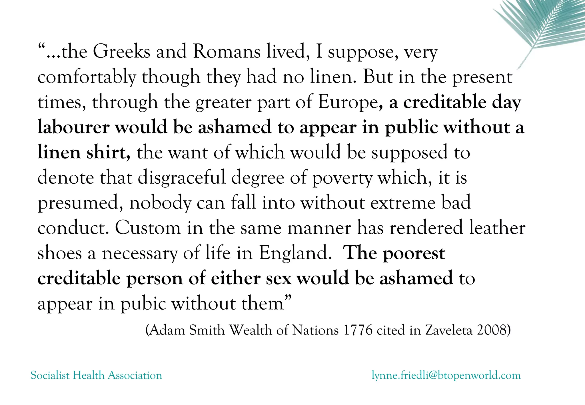 “...the Greeks and Romans lived, I suppose, very
 comfortably though they had no linen. But in the present
 times, through the greater part of Europe, a creditable day
 labourer would be ashamed to appear in public without a
 linen shirt, the want of which would be supposed to
 denote that disgraceful degree of poverty which, it is
 presumed, nobody can fall into without extreme bad
 conduct. Custom in the same manner has rendered leather
 shoes a necessary of life in England. The poorest
 creditable person of either sex would be ashamed to
 appear in pubic without them”
                        (Adam Smith Wealth of Nations 1776 cited in Zaveleta 2008)

Socialist Health Association                               lynne.friedli@btopenworld.com
 