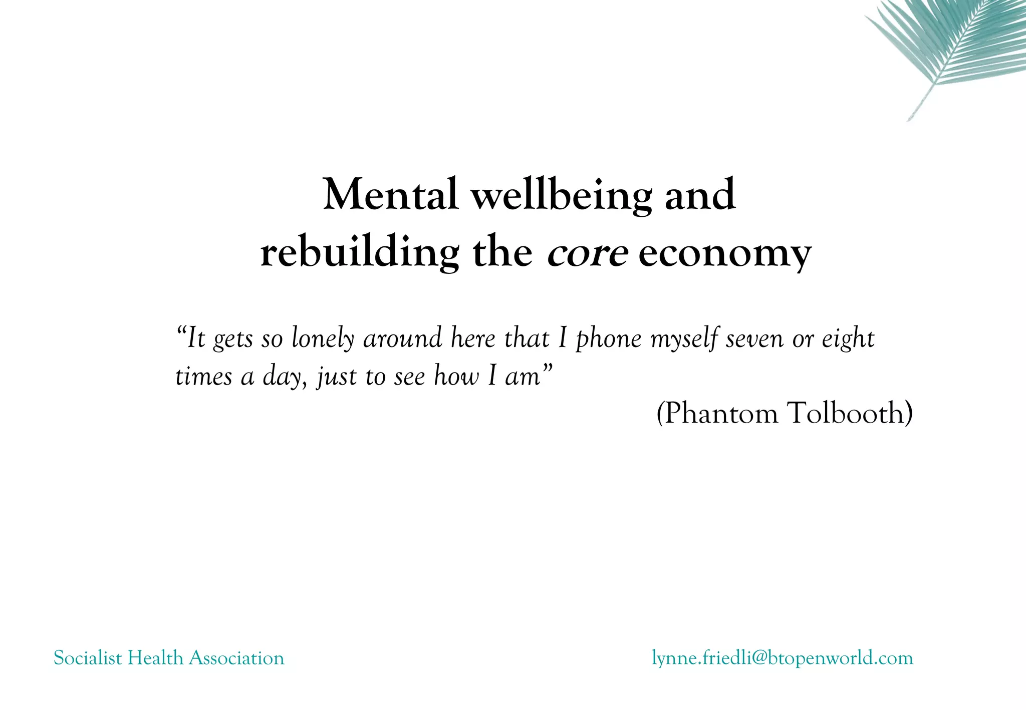 Mental wellbeing and
                        rebuilding the core economy
              “It gets so lonely around here that I phone myself seven or eight
              times a day, just to see how I am”
                                                          (Phantom Tolbooth)




Socialist Health Association                           lynne.friedli@btopenworld.com
 