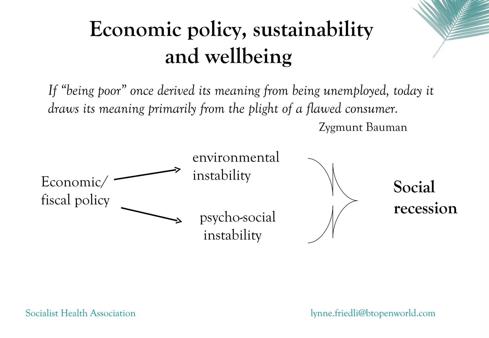 Economic policy, sustainability
                      and wellbeing
     If “being poor” once derived its meaning from being unemployed, today it
     draws its meaning primarily from the plight of a flawed consumer.
                                                       Zygmunt Bauman

                               environmental
   Economic/                   instability
                                                                         Social
   fiscal policy
                                 psycho-social
                                                                         recession
                                 instability




Socialist Health Association                          lynne.friedli@btopenworld.com
 