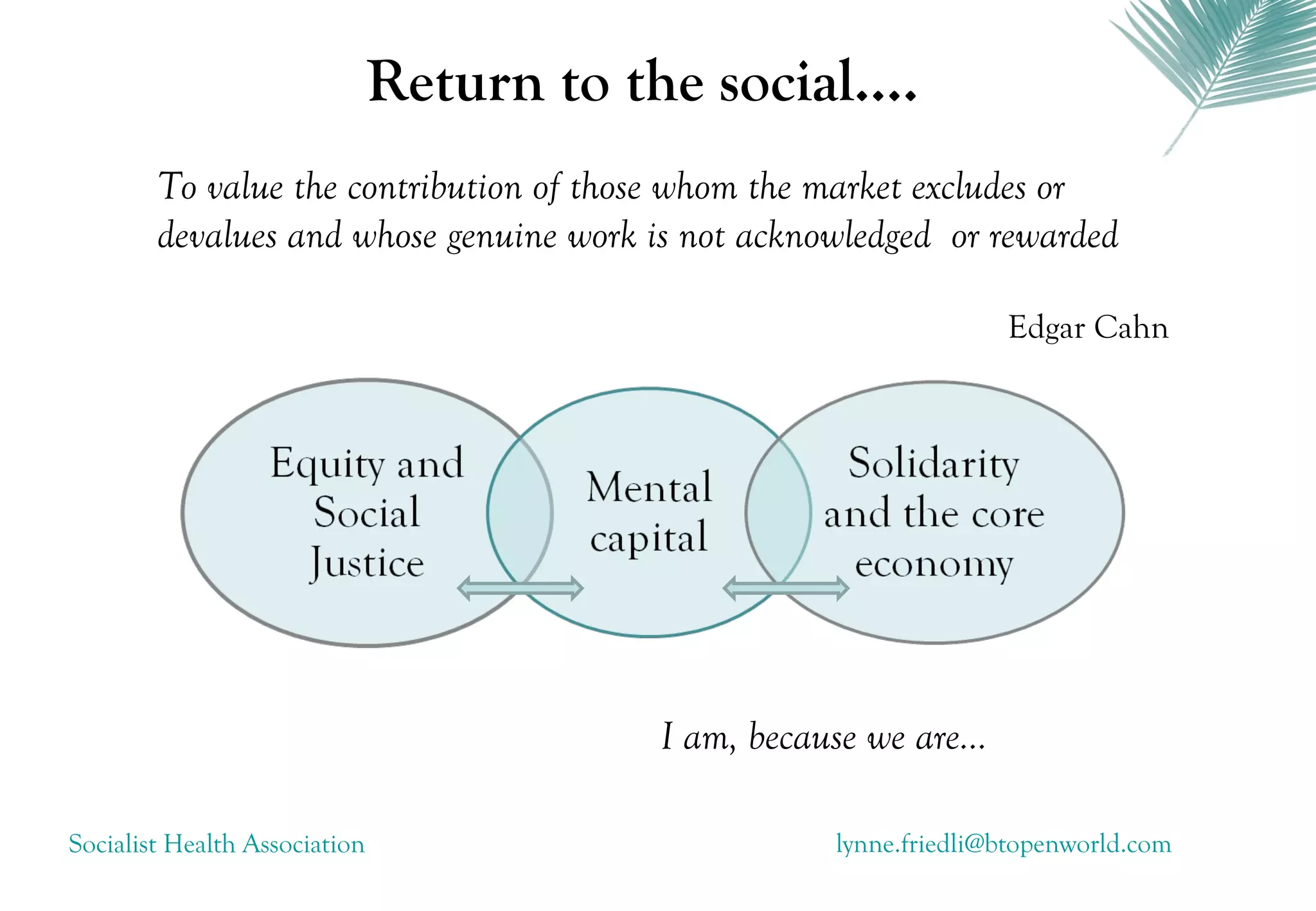 Return to the social....
        To value the contribution of those whom the market excludes or
        devalues and whose genuine work is not acknowledged or rewarded

                                                                     Edgar Cahn




                                           I am, because we are...

Socialist Health Association                           lynne.friedli@btopenworld.com
 