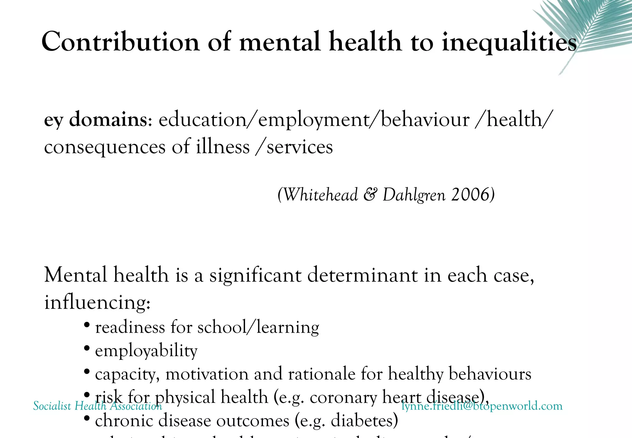 Contribution of mental health to inequalities

 ey domains: education/employment/behaviour /health/
 consequences of illness /services

                                      (Whitehead & Dahlgren 2006)



 Mental health is a significant determinant in each case,
 influencing:
           • readiness for school/learning
           • employability
           • capacity, motivation and rationale for healthy behaviours
           • risk for physical health (e.g. coronary heart disease),
Socialist Health Association                           lynne.friedli@btopenworld.com
           • chronic disease outcomes (e.g. diabetes)
 