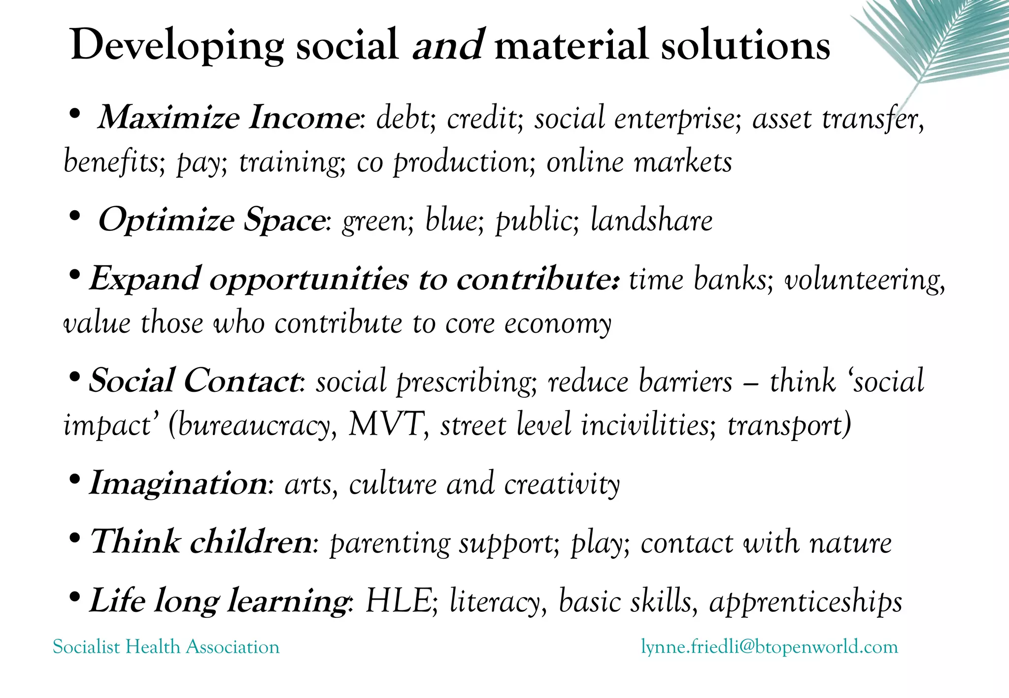 Developing social and material solutions
 • Maximize Income: debt; credit; social enterprise; asset transfer,
 benefits; pay; training; co production; online markets
 • Optimize Space: green; blue; public; landshare
 •Expand opportunities to contribute: time banks; volunteering,
 value those who contribute to core economy
 •Social Contact: social prescribing; reduce barriers – think ‘social
 impact’ (bureaucracy, MVT, street level incivilities; transport)
 •Imagination: arts, culture and creativity
 •Think children: parenting support; play; contact with nature
 •Life long learning: HLE; literacy, basic skills, apprenticeships
Socialist Health Association                  lynne.friedli@btopenworld.com
 