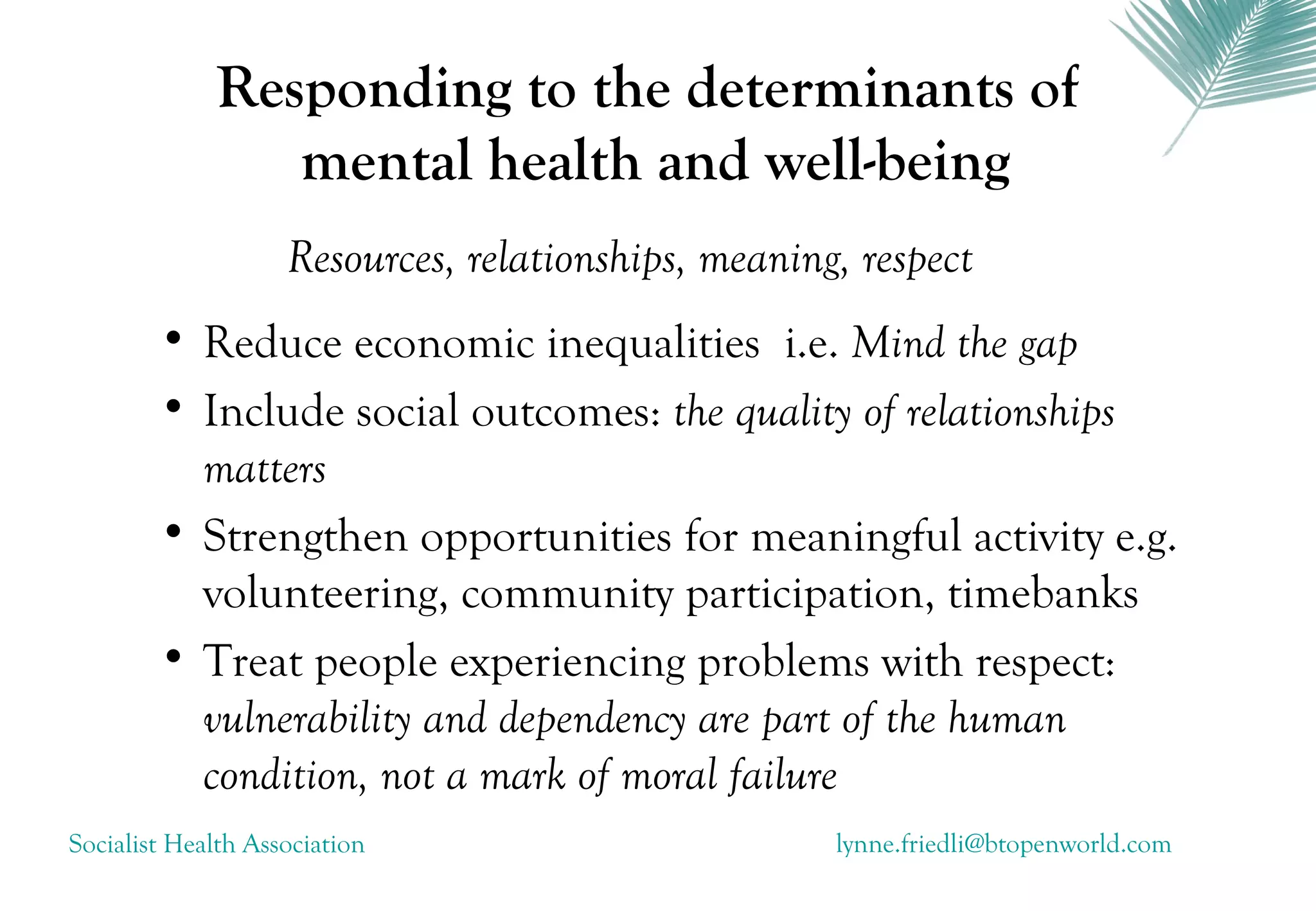 Responding to the determinants of
                mental health and well-being
                    Resources, relationships, meaning, respect
        • Reduce economic inequalities i.e. Mind the gap
        • Include social outcomes: the quality of relationships
          matters
        • Strengthen opportunities for meaningful activity e.g.
          volunteering, community participation, timebanks
        • Treat people experiencing problems with respect:
          vulnerability and dependency are part of the human
          condition, not a mark of moral failure
Socialist Health Association                         lynne.friedli@btopenworld.com
 