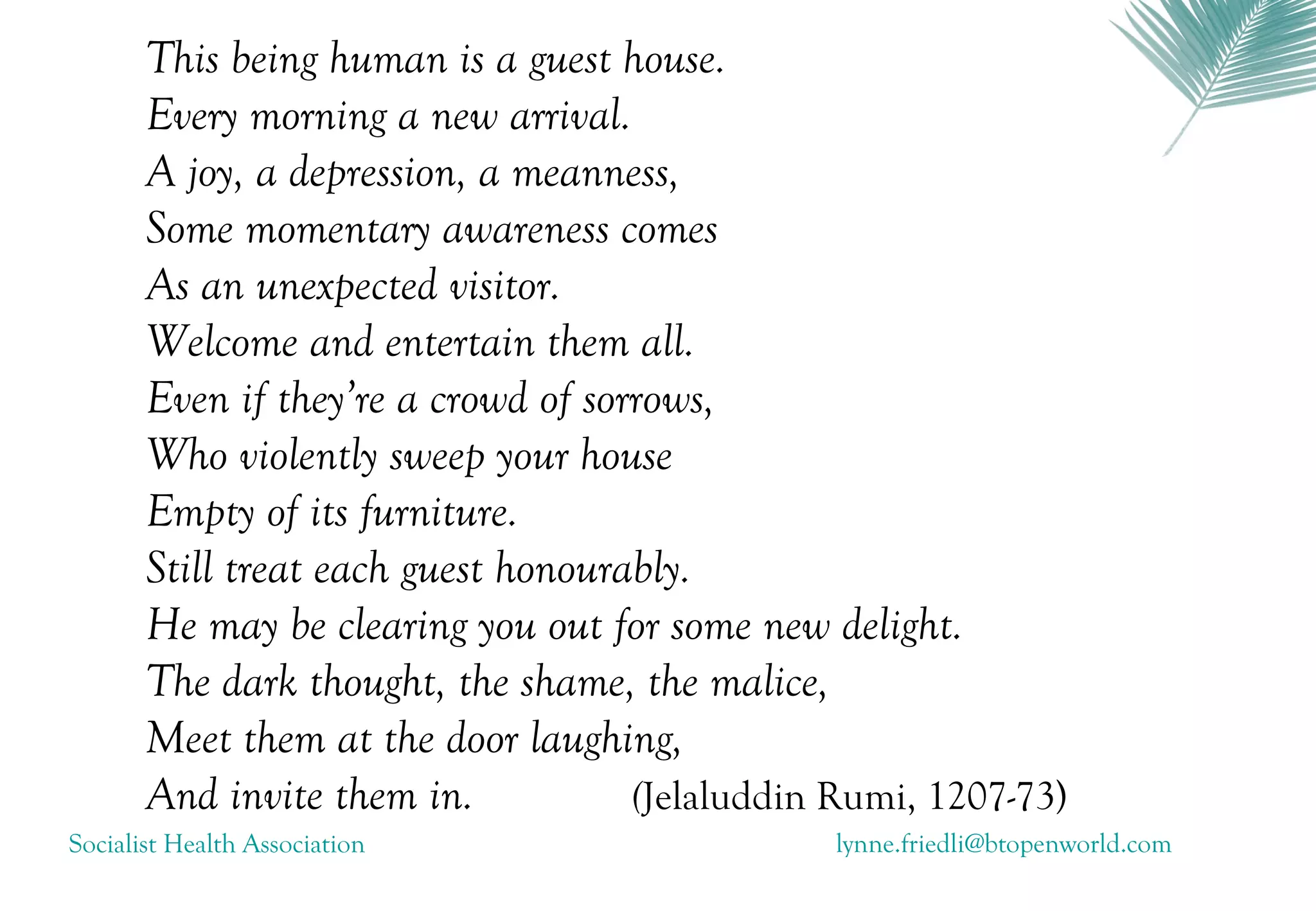 This being human is a guest house.
       Every morning a new arrival.
       A joy, a depression, a meanness,
       Some momentary awareness comes
       As an unexpected visitor.
       Welcome and entertain them all.
       Even if they’re a crowd of sorrows,
       Who violently sweep your house
       Empty of its furniture.
       Still treat each guest honourably.
       He may be clearing you out for some new delight.
       The dark thought, the shame, the malice,
       Meet them at the door laughing,
       And invite them in.           (Jelaluddin Rumi, 1207-73)
Socialist Health Association                    lynne.friedli@btopenworld.com
 
