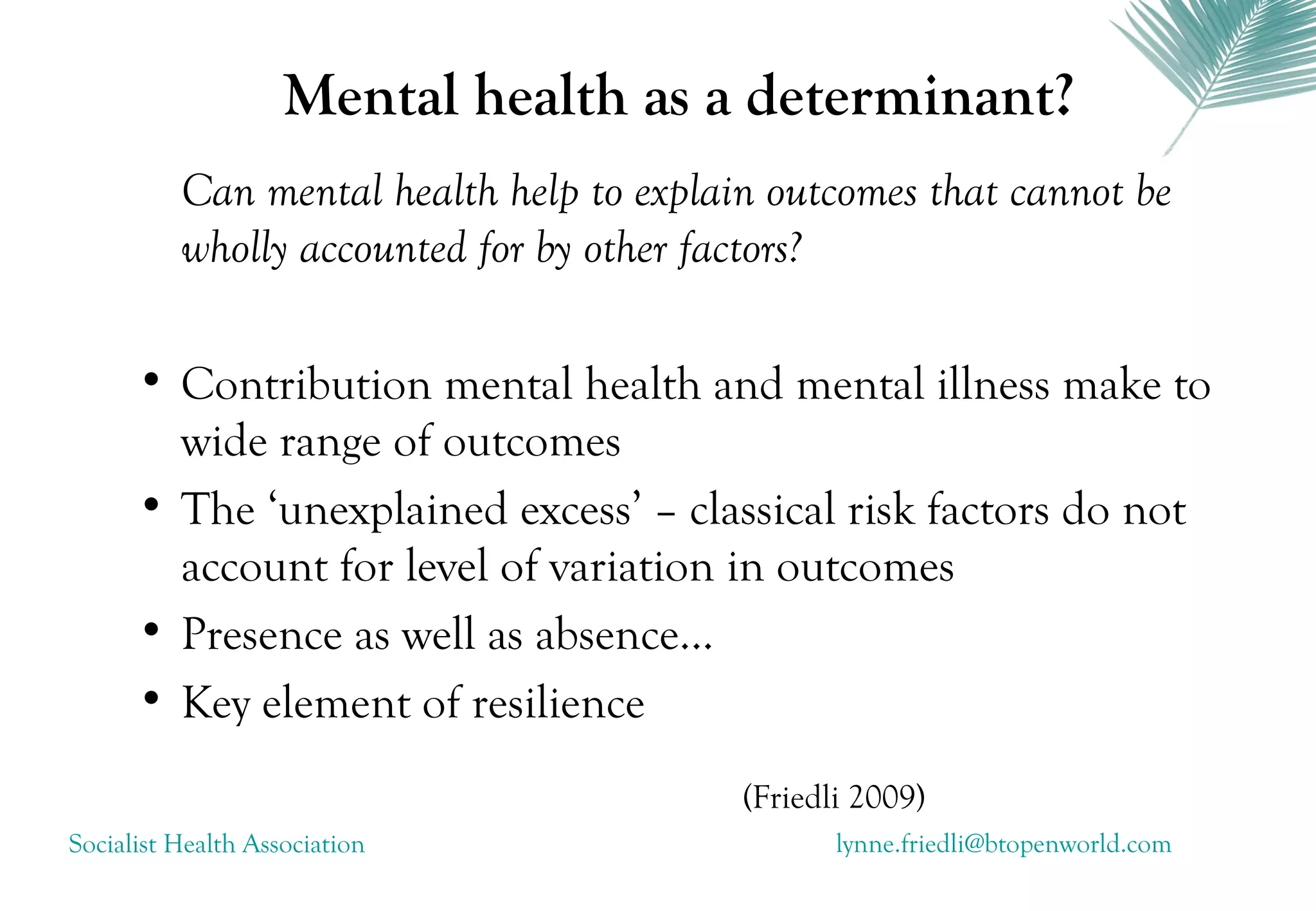 Mental health as a determinant?
          Can mental health help to explain outcomes that cannot be
          wholly accounted for by other factors?

      • Contribution mental health and mental illness make to
        wide range of outcomes
      • The ‘unexplained excess’ – classical risk factors do not
        account for level of variation in outcomes
      • Presence as well as absence...
      • Key element of resilience

                                          (Friedli 2009)
Socialist Health Association                     lynne.friedli@btopenworld.com
 