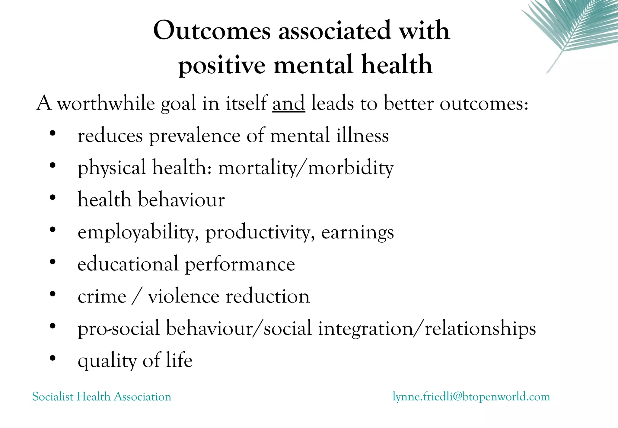 Outcomes associated with
                         positive mental health
A worthwhile goal in itself and leads to better outcomes:
 • reduces prevalence of mental illness
 • physical health: mortality/morbidity
 • health behaviour
 • employability, productivity, earnings
 • educational performance
 • crime / violence reduction
 • pro-social behaviour/social integration/relationships
 • quality of life
Socialist Health Association               lynne.friedli@btopenworld.com
 