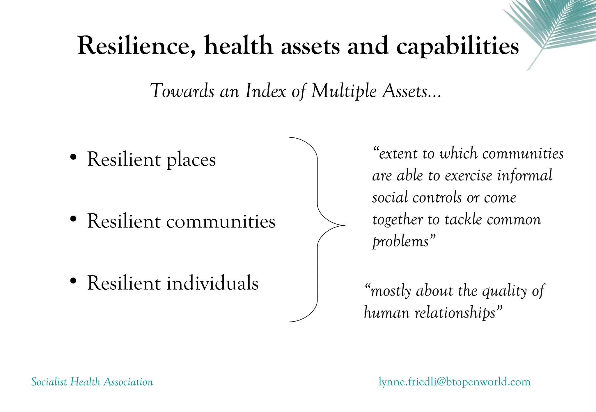 Resilience, health assets and capabilities
                           Towards an Index of Multiple Assets...


        • Resilient places                             “extent to which communities
                                                       are able to exercise informal
                                                       social controls or come
        • Resilient communities                        together to tackle common
                                                       problems”

        • Resilient individuals                       “mostly about the quality of
                                                      human relationships”


Socialist Health Association                            lynne.friedli@btopenworld.com
 