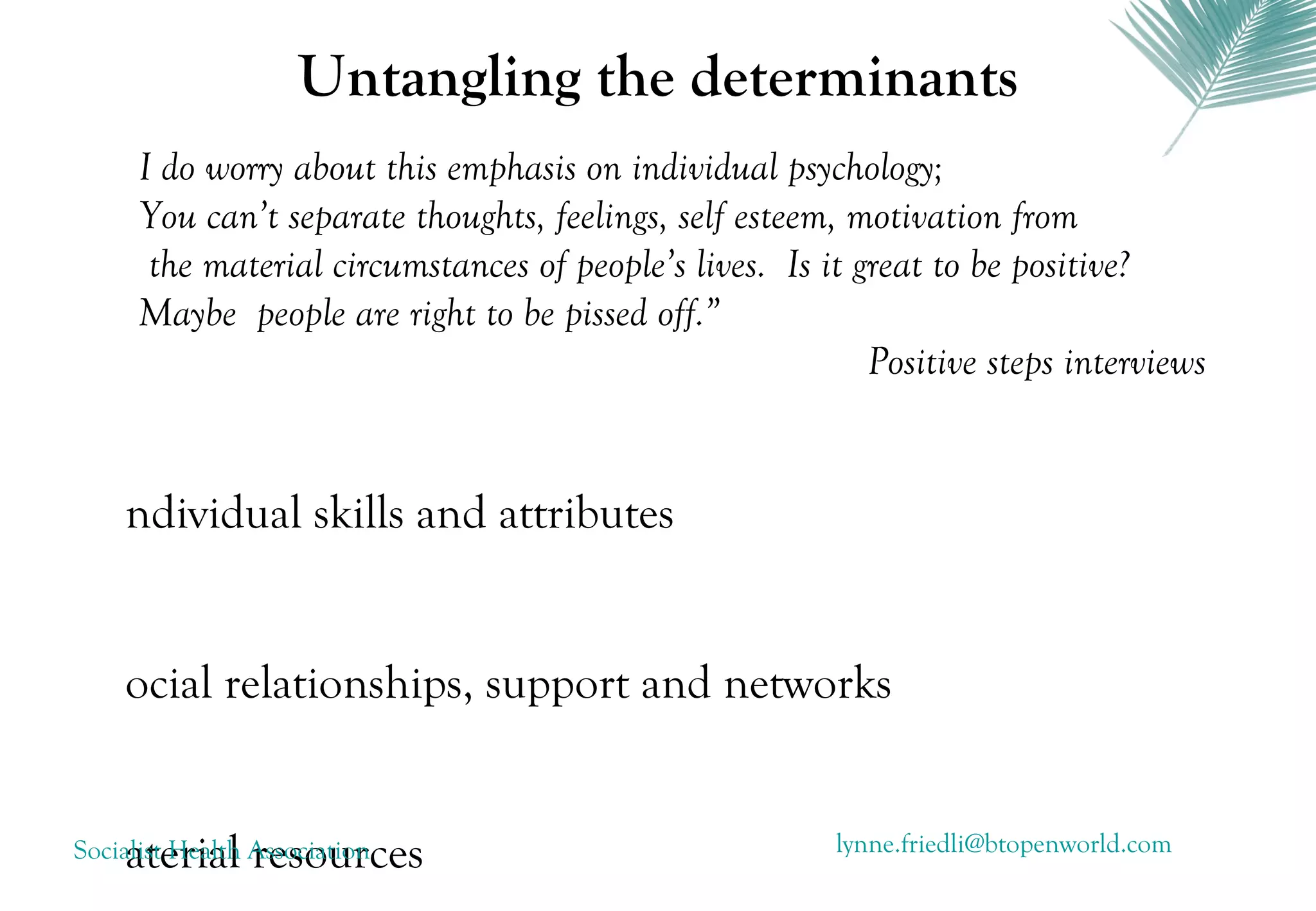Untangling the determinants
      I do worry about this emphasis on individual psychology;
      You can’t separate thoughts, feelings, self esteem, motivation from
       the material circumstances of people’s lives. Is it great to be positive?
      Maybe people are right to be pissed off.”
                                                            Positive steps interviews


    ndividual skills and attributes


    ocial relationships, support and networks


    aterial resources
Socialist Health Association                             lynne.friedli@btopenworld.com
 