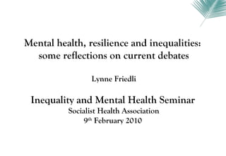 Mental health, resilience and inequalities:
  some reflections on current debates

                 Lynne Friedli

 Inequality and Mental Health Seminar
          Socialist Health Association
               9th February 2010
 