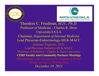 Theodore C. Friedman, M.D., Ph.D.
Professor of Medicine - Charles R. Drew
University/UCLA
Chairman, Department of Internal Medicine
Lead Physician-Endocrinology-MLK-MACC
Jasmine Eugenio, M.D.
Lead Physician-Pediatrics-MLK-MACC
Professor of Pediatrics - Charles R. Drew University
CERP Faculty and Community Partners Meetings
Obesity group visits: An innovative program to deliver
obesity services at DHS facilities
December 19, 2013
 