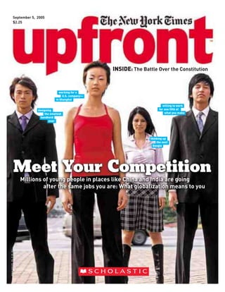 September 5, 2005
                           $2.25




                                                                          INSIDE: The Battle Over the Constitution


                                                       working for a
                                                          U.S. company—
                                                     in Shanghai

                                                                                                 willing to work
                                                                                               for one fifth of
                                        designing
                                                                                                   what you make
                                             the smallest
                                          handheld
                                                ever




                                                                                         thinking up
                                                                                             the next
                                                                                           Google




                                  Meet Your Competition
                                  Millions of young people in places like China and India are going
                                           after the same jobs you are: What globalization means to you
ISSN # 15251292 VOL. # 138 NO.1