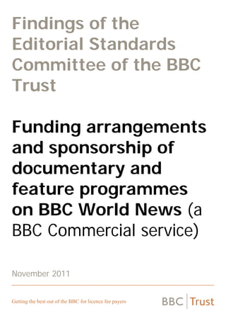 Findings of the
Editorial Standards
Committee of the BBC
Trust
Funding arrangements
and sponsorship of
documentary and
feature programmes
on BBC World News (a
BBC Commercial service)
November 2011

Getting the best out of the BBC for licence fee payers

 