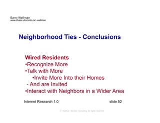 Barry Wellman
www.chass.utoronto.ca/~wellman




       Neighborhood Ties - Conclusions


            Wired Residents
            • Recognize More
            • Talk with More
                • Invite More Into their Homes
             - And are Invited
            • Interact with Neighbors in a Wider Area
           Internet Research 1.0                                                         slide 52

                                   © Axelrod ⋅ Becker Consulting   All rights reserved
 