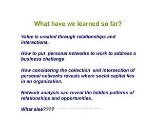 What have we learned so far?

Value is created through relationships and
interactions.

How to put personal networks to work to address a
business challenge

How considering the collection and intersection of
personal networks reveals where social capital lies
in an organization.

Network analysis can reveal the hidden patterns of
relationships and opportunities.
                © Axelrod ⋅ Becker Consulting
What else????                                   All rights reserved
 