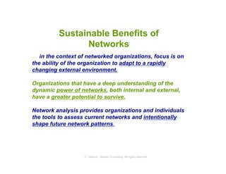 Sustainable Benefits of
               Networks
… in the context of networked organizations, focus is on
the ability of the organization to adapt to a rapidly
changing external environment.

Organizations that have a deep understanding of the
dynamic power of networks, both internal and external,
have a greater potential to survive.

Network analysis provides organizations and individuals
the tools to assess current networks and intentionally
shape future network patterns.




                   © Axelrod ⋅ Becker Consulting   All rights reserved
 