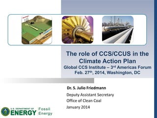 Dr. S. Julio Friedmann
Deputy Assistant Secretary
Office of Clean Coal
January 2014
The role of CCS/CCUS in the
Climate Action Plan
Global CCS Institute – 3rd Americas Forum
Feb. 27th, 2014, Washington, DC
 