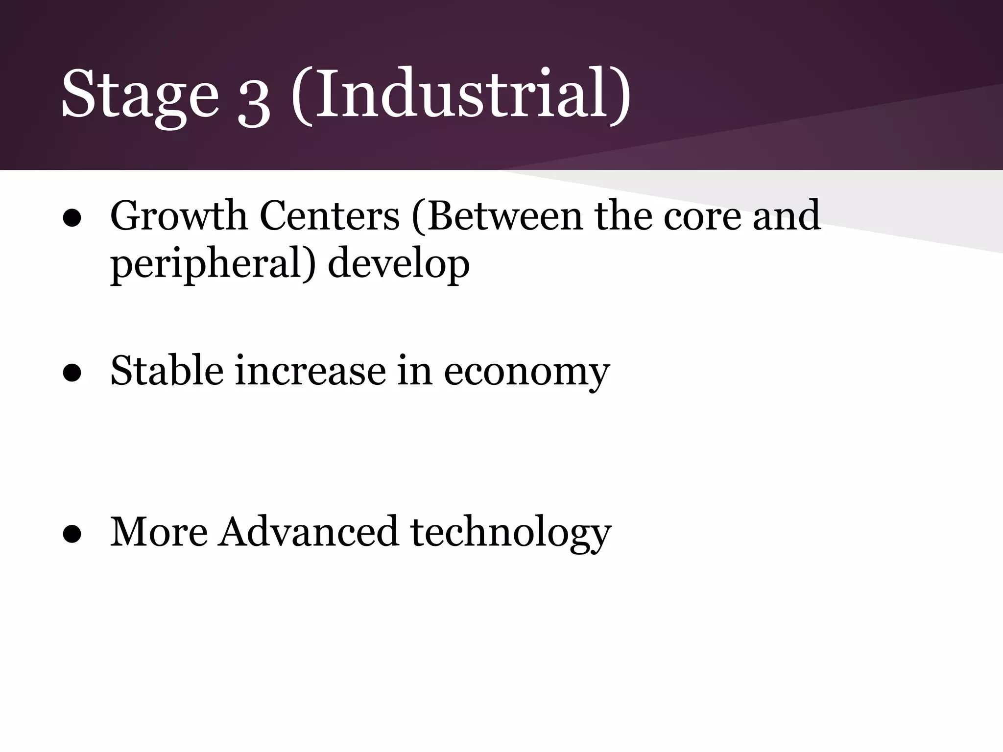Stage 3 (Industrial)
● Growth Centers (Between the core and
  peripheral) develop

● Stable increase in economy


● More Advanced technology
 