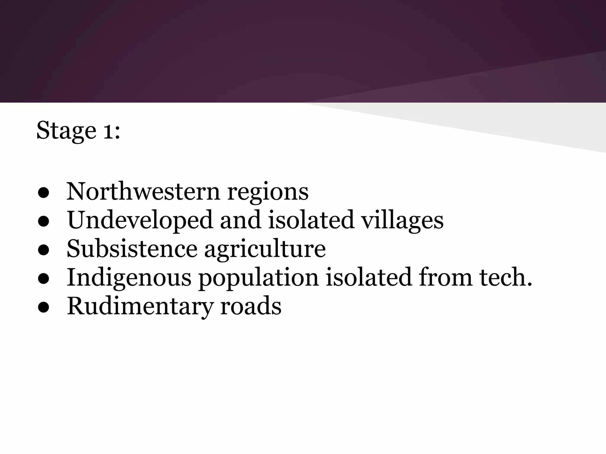 Stage 1:

●   Northwestern regions
●   Undeveloped and isolated villages
●   Subsistence agriculture
●   Indigenous population isolated from tech.
●   Rudimentary roads
 
