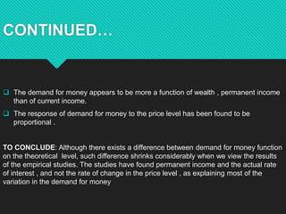 CONTINUED…
 The demand for money appears to be more a function of wealth , permanent income
than of current income.
 The...