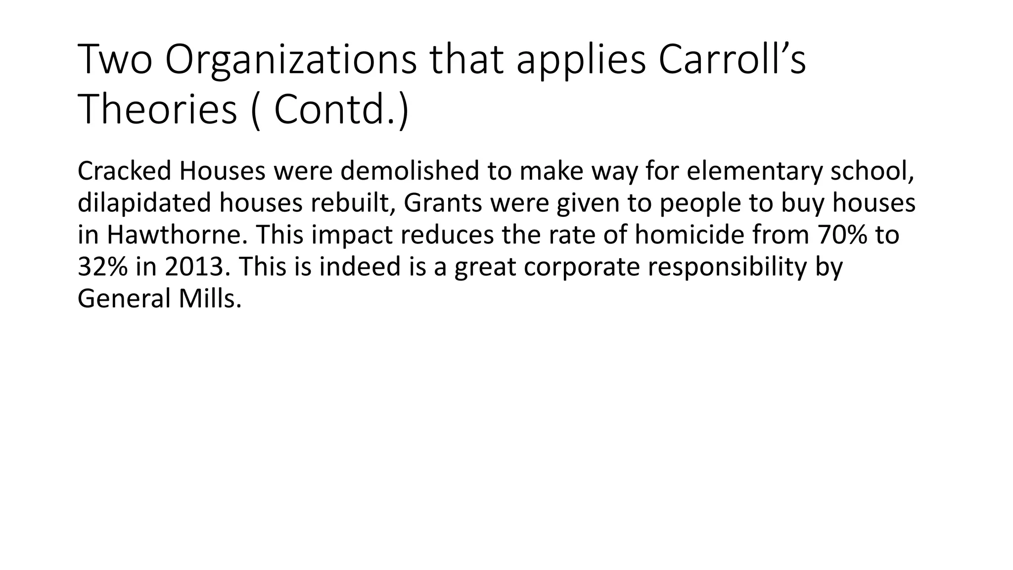 Two Organizations that applies Carroll’s 
Theories ( Contd.) 
Cracked Houses were demolished to make way for elementary school, 
dilapidated houses rebuilt, Grants were given to people to buy houses 
in Hawthorne. This impact reduces the rate of homicide from 70% to 
32% in 2013. This is indeed is a great corporate responsibility by 
General Mills. 
 