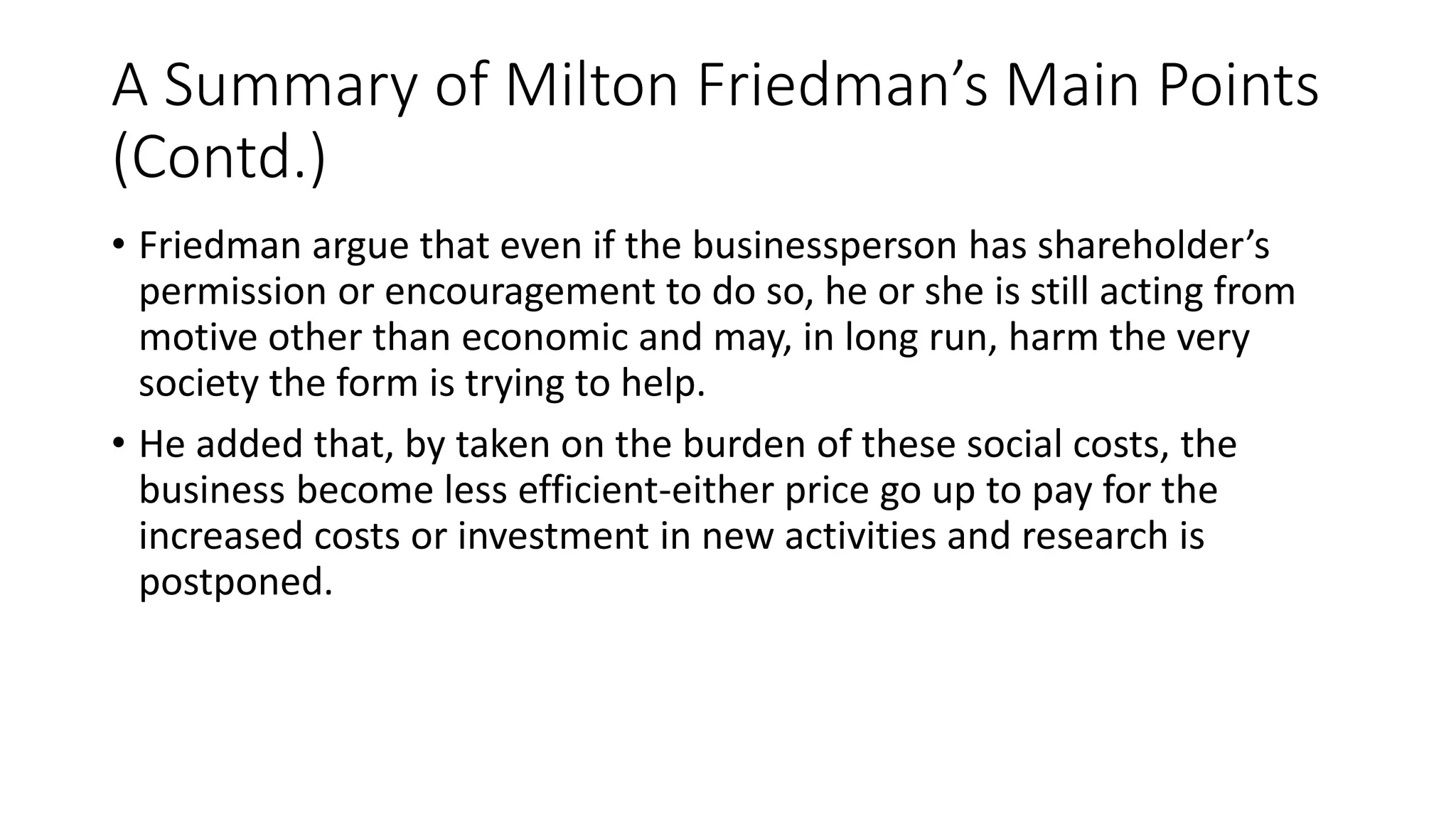 A Summary of Milton Friedman’s Main Points 
(Contd.) 
• Friedman argue that even if the businessperson has shareholder’s 
permission or encouragement to do so, he or she is still acting from 
motive other than economic and may, in long run, harm the very 
society the form is trying to help. 
• He added that, by taken on the burden of these social costs, the 
business become less efficient-either price go up to pay for the 
increased costs or investment in new activities and research is 
postponed. 
 