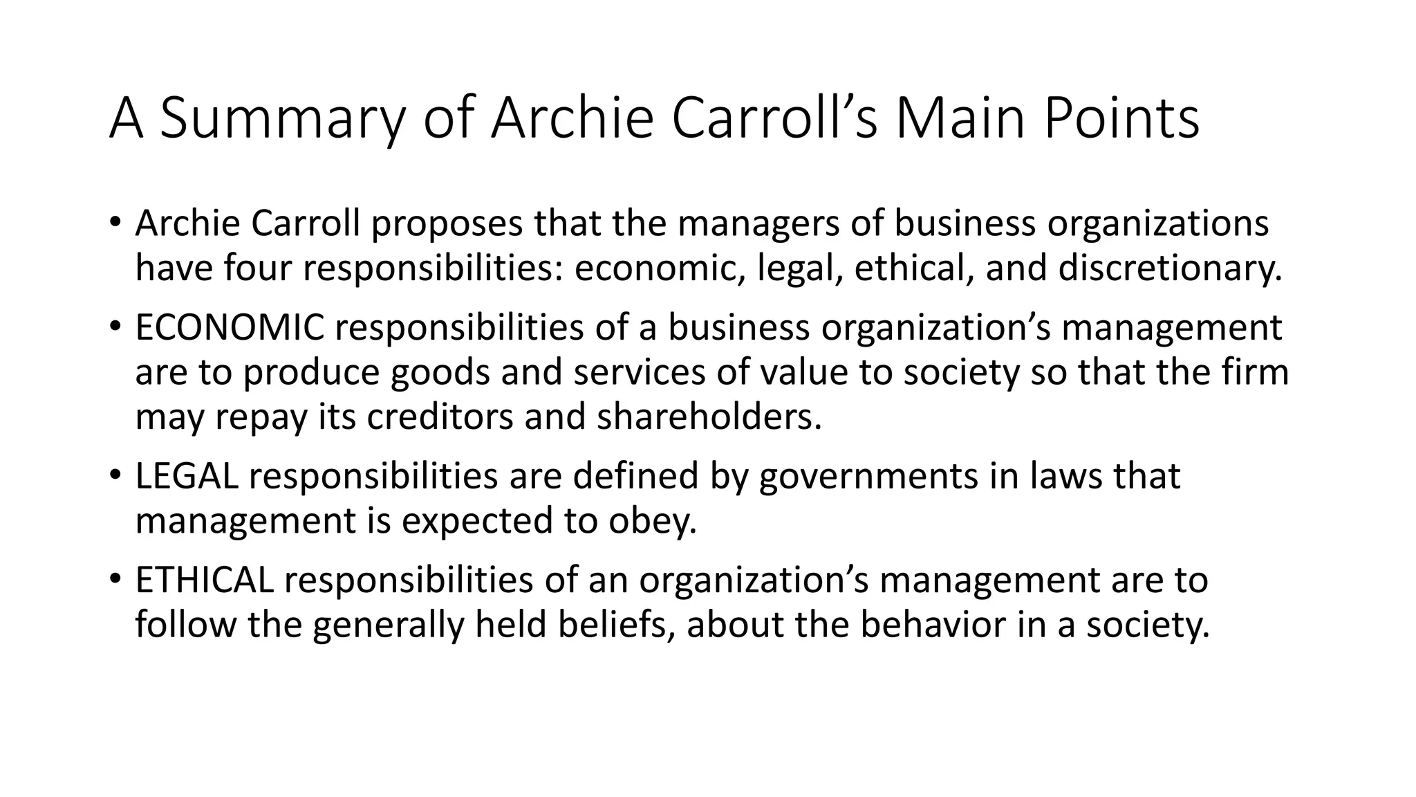 A Summary of Archie Carroll’s Main Points 
• Archie Carroll proposes that the managers of business organizations 
have four responsibilities: economic, legal, ethical, and discretionary. 
• ECONOMIC responsibilities of a business organization’s management 
are to produce goods and services of value to society so that the firm 
may repay its creditors and shareholders. 
• LEGAL responsibilities are defined by governments in laws that 
management is expected to obey. 
• ETHICAL responsibilities of an organization’s management are to 
follow the generally held beliefs, about the behavior in a society. 
 