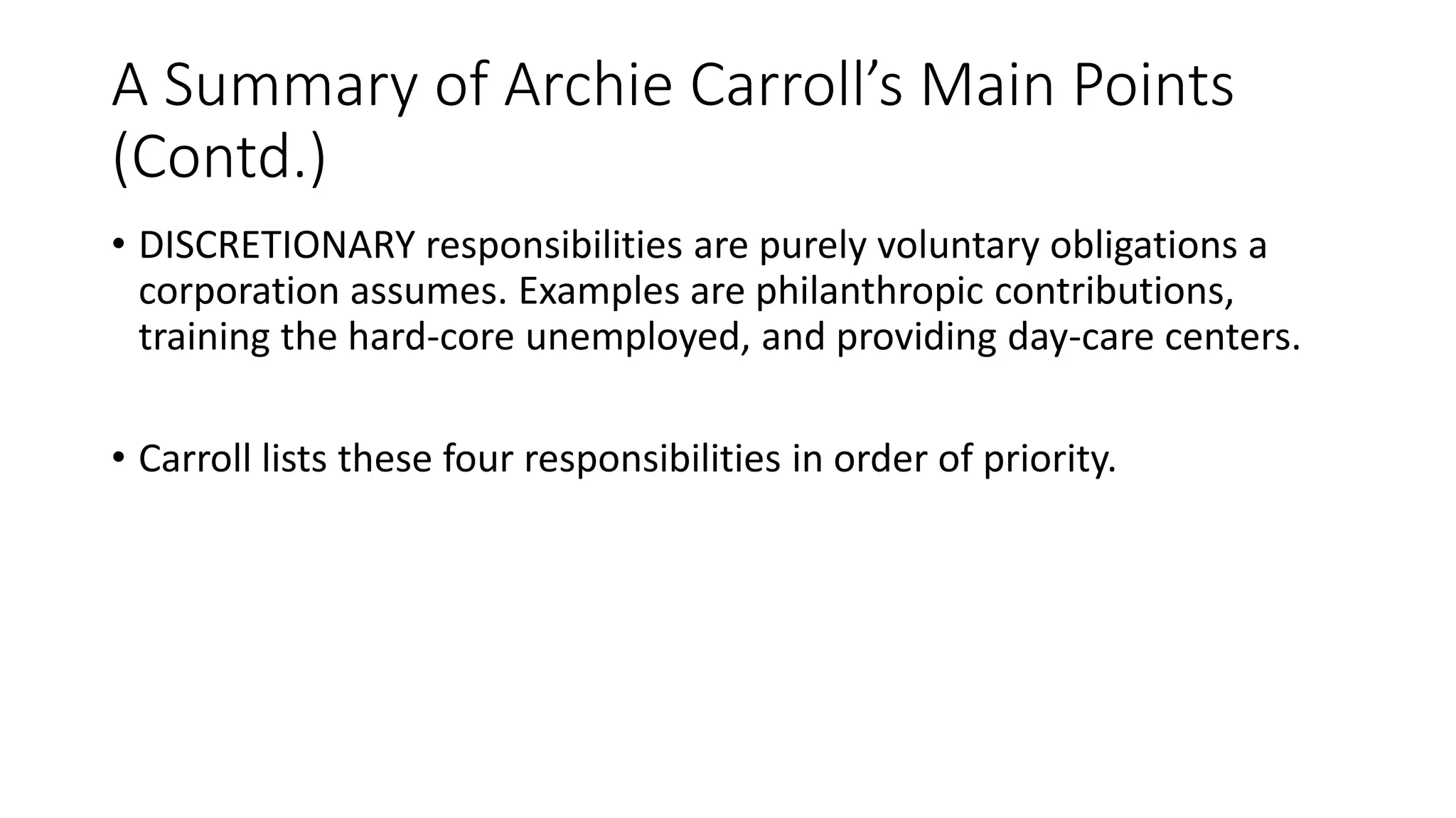 A Summary of Archie Carroll’s Main Points 
(Contd.) 
• DISCRETIONARY responsibilities are purely voluntary obligations a 
corporation assumes. Examples are philanthropic contributions, 
training the hard-core unemployed, and providing day-care centers. 
• Carroll lists these four responsibilities in order of priority. 
 