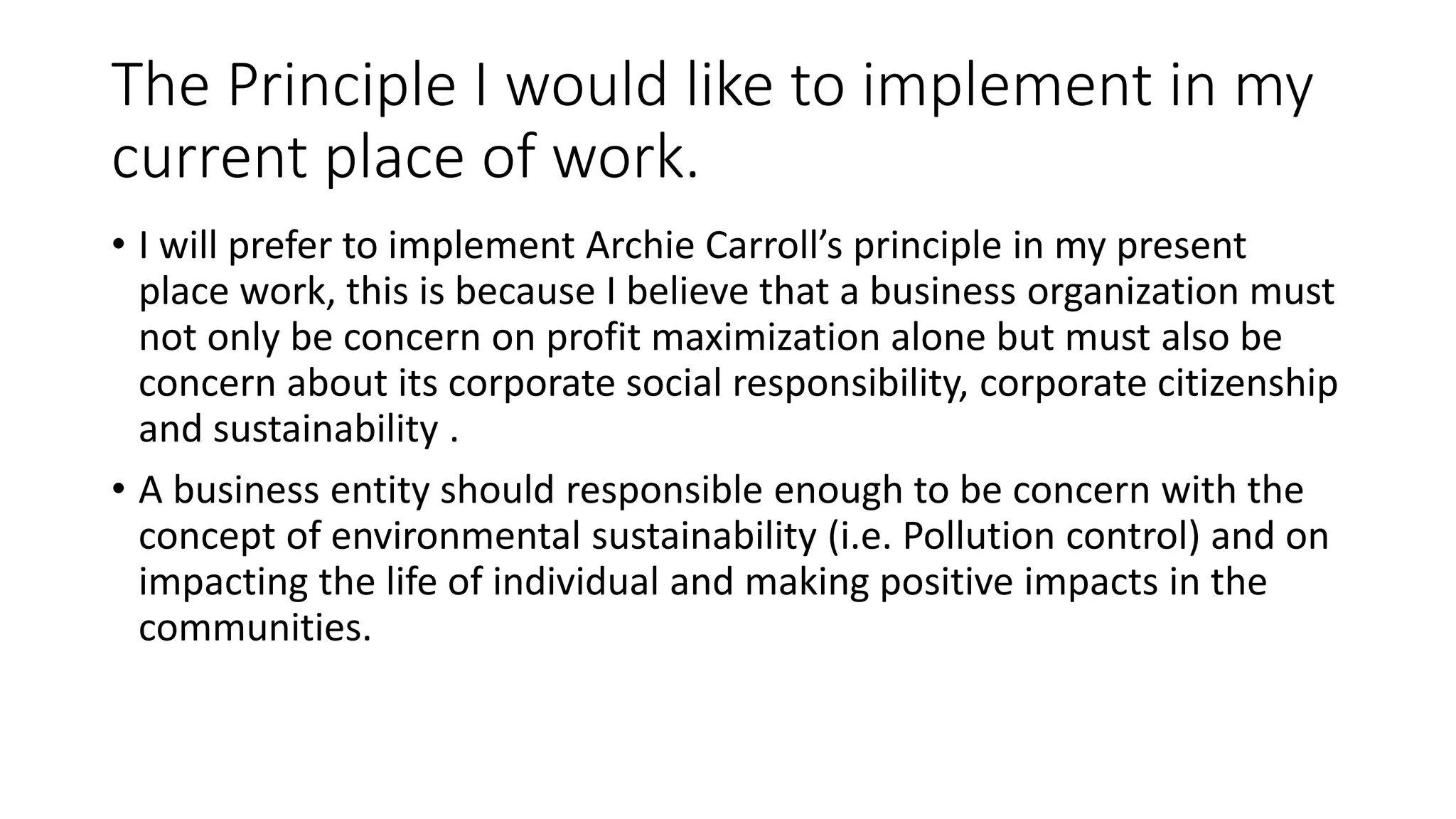 The Principle I would like to implement in my 
current place of work. 
• I will prefer to implement Archie Carroll’s principle in my present 
place work, this is because I believe that a business organization must 
not only be concern on profit maximization alone but must also be 
concern about its corporate social responsibility, corporate citizenship 
and sustainability . 
• A business entity should responsible enough to be concern with the 
concept of environmental sustainability (i.e. Pollution control) and on 
impacting the life of individual and making positive impacts in the 
communities. 
 