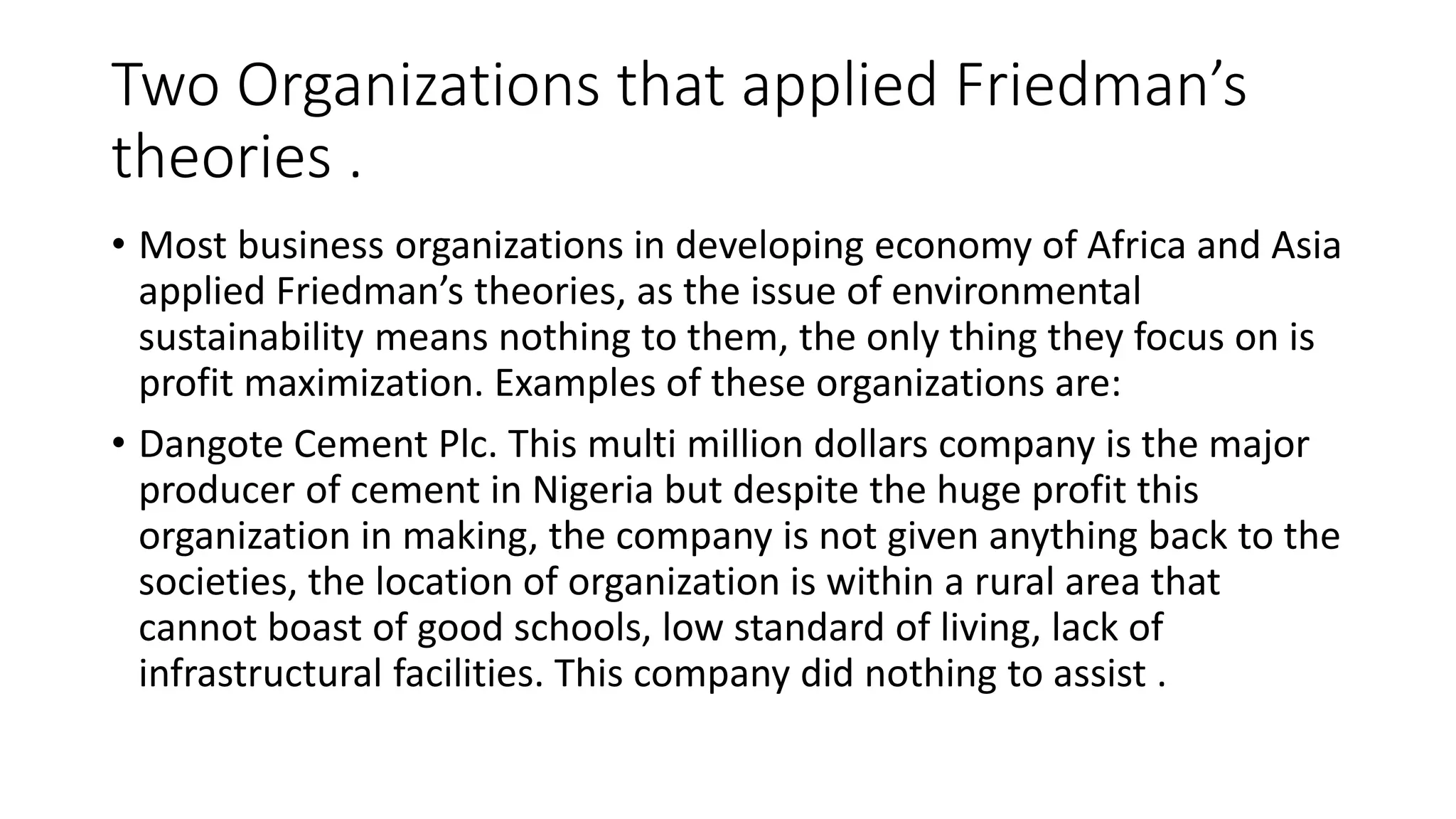 Two Organizations that applied Friedman’s 
theories . 
• Most business organizations in developing economy of Africa and Asia 
applied Friedman’s theories, as the issue of environmental 
sustainability means nothing to them, the only thing they focus on is 
profit maximization. Examples of these organizations are: 
• Dangote Cement Plc. This multi million dollars company is the major 
producer of cement in Nigeria but despite the huge profit this 
organization in making, the company is not given anything back to the 
societies, the location of organization is within a rural area that 
cannot boast of good schools, low standard of living, lack of 
infrastructural facilities. This company did nothing to assist . 
 