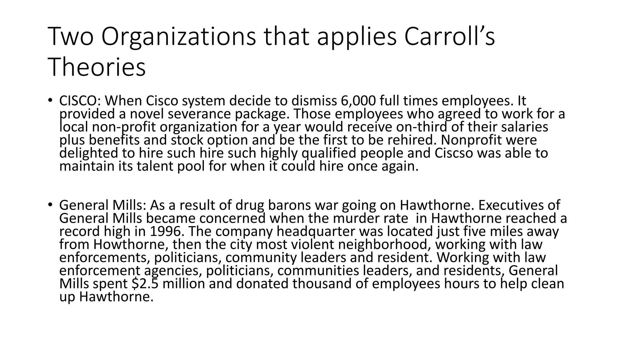 Two Organizations that applies Carroll’s 
Theories 
• CISCO: When Cisco system decide to dismiss 6,000 full times employees. It 
provided a novel severance package. Those employees who agreed to work for a 
local non-profit organization for a year would receive on-third of their salaries 
plus benefits and stock option and be the first to be rehired. Nonprofit were 
delighted to hire such hire such highly qualified people and Ciscso was able to 
maintain its talent pool for when it could hire once again. 
• General Mills: As a result of drug barons war going on Hawthorne. Executives of 
General Mills became concerned when the murder rate in Hawthorne reached a 
record high in 1996. The company headquarter was located just five miles away 
from Howthorne, then the city most violent neighborhood, working with law 
enforcements, politicians, community leaders and resident. Working with law 
enforcement agencies, politicians, communities leaders, and residents, General 
Mills spent $2.5 million and donated thousand of employees hours to help clean 
up Hawthorne. 
 
