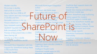 Modern doclibs
Pin to top in doclibs
Add a link to a doclib
Move a file from ODB to SP
Easy column and view management
in doclibs and lists
Resizable columns in list UX
Picture slideshows in doclibs
Easy metadata editing
Updated required metadata UX flow
Bulk download of files
Preview of document links in OWA
New sharing UX
Activity on a file in doclib
Auditing of SharePoint doclib
activity
Microsoft Flow integration with lists
Support for SharePoint lookup fields
in Microsoft Flow
New Site Header
Microsoft PowerApps Integration
w/lists
New team site home page
Every Office 365 Group gets a
SharePoint Team Site
Quick Links on Site Homepage
Updated Site Contents page
Analytics on the Site Contents page
25TB team site Quotas (up from
1TB)
New SharePoint home UX
Intelligence-powered list of
frequent sites
Suggested sites to follow
Renamed Sites Tab to “SharePoint”
New Self-Service Site Creation Flow
Creating a team site also creates a
Office 365 Group
Intelligent People Cards
SharePoint mobile apps on iOS,
OneDrive App supports team site
and group Files
Mobile lists viewing and editing in
SharePoint mobile app
Modern SharePoint page authoring
Native support for modern
SharePoint pages in mobile app
News in the SharePoint mobile app
Web parts: Yammer, Office 365
Video, Highlighted Contents, Power
BI, Image, Document and more
Tenant usage reports
SharePoint Framework: Modern UX
extensibility
SharePoint Webhooks: Modern
eventing
Microsoft Graph API support for
Lists & Libraries
Future of
SharePoint is
Now
 