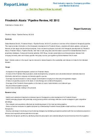 Find Industry reports, Company profiles
ReportLinker                                                                       and Market Statistics
                                               >> Get this Report Now by email!



Friedreich Ataxia ' Pipeline Review, H2 2012
Published on October 2012

                                                                                                             Report Summary

Friedreich Ataxia ' Pipeline Review, H2 2012


Summary


Global Markets Direct's, 'Friedreich Ataxia - Pipeline Review, H2 2012', provides an overview of the indication's therapeutic pipeline.
This report provides information on the therapeutic development for Friedreich Ataxia, complete with latest updates, and special
features on late-stage and discontinued projects. It also reviews key players involved in the therapeutic development for Friedreich
Ataxia. Friedreich Ataxia - Pipeline Review, Half Year is built using data and information sourced from Global Markets Direct's
proprietary databases, Company/University websites, SEC filings, investor presentations and featured press releases from
company/university sites and industry-specific third party sources, put together by Global Markets Direct's team.


Note*: Certain sections in the report may be removed or altered based on the availability and relevance of data for the indicated
disease.


Scope


- A snapshot of the global therapeutic scenario for Friedreich Ataxia.
- A review of the Friedreich Ataxia products under development by companies and universities/research institutes based on
information derived from company and industry-specific sources.
- Coverage of products based on various stages of development ranging from discovery till registration stages.
- A feature on pipeline projects on the basis of monotherapy and combined therapeutics.
- Coverage of the Friedreich Ataxia pipeline on the basis of route of administration and molecule type.
- Key discontinued pipeline projects.
- Latest news and deals relating to the products.


Reasons to buy


- Identify and understand important and diverse types of therapeutics under development for Friedreich Ataxia.
- Identify emerging players with potentially strong product portfolio and design effective counter-strategies to gain competitive
advantage.
- Plan mergers and acquisitions effectively by identifying players of the most promising pipeline.
- Devise corrective measures for pipeline projects by understanding Friedreich Ataxia pipeline depth and focus of Indication
therapeutics.
- Develop and design in-licensing and out-licensing strategies by identifying prospective partners with the most attractive projects to
enhance and expand business potential and scope.
- Modify the therapeutic portfolio by identifying discontinued projects and understanding the factors that drove them from pipeline.




Friedreich Ataxia ' Pipeline Review, H2 2012 (From Slideshare)                                                                      Page 1/6
 