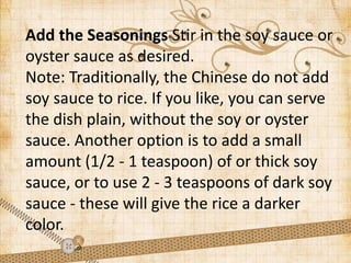 Add the Seasonings Stir in the soy sauce or
oyster sauce as desired.
Note: Traditionally, the Chinese do not add
soy sauce to rice. If you like, you can serve
the dish plain, without the soy or oyster
sauce. Another option is to add a small
amount (1/2 - 1 teaspoon) of or thick soy
sauce, or to use 2 - 3 teaspoons of dark soy
sauce - these will give the rice a darker
color.
 