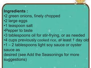 Ingredients :
•2 green onions, finely chopped
•2 large eggs
•1 teaspoon salt
•Pepper to taste
•3 tablespoons oil for stir-frying, or as needed
•4 cups previously cooked rice, at least 1 day old
•1 – 2 tablespoons light soy sauce or oyster
sauce as
desired (see Add the Seasonings for more
suggestions)
 