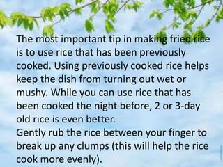 The most important tip in making fried rice
is to use rice that has been previously
cooked. Using previously cooked rice helps
keep the dish from turning out wet or
mushy. While you can use rice that has
been cooked the night before, 2 or 3-day
old rice is even better.
Gently rub the rice between your finger to
break up any clumps (this will help the rice
cook more evenly).
 