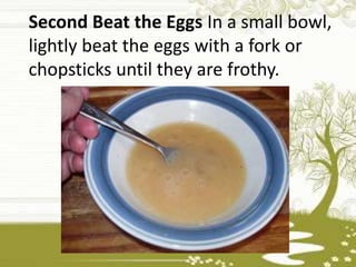Second Beat the Eggs In a small bowl,
lightly beat the eggs with a fork or
chopsticks until they are frothy.
 
