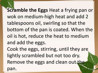 Scramble the Eggs Heat a frying pan or
wok on medium-high heat and add 2
tablespoons oil, swirling so that the
bottom of the pan is coated. When the
oil is hot, reduce the heat to medium
and add the eggs.
Cook the eggs, stirring, until they are
lightly scrambled but not too dry.
Remove the eggs and clean out the
pan.
 