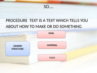 SO….
PROCEDURE TEXT IS A TEXT WHICH TELLS YOU
ABOUT HOW TO MAKE OR DO SOMETHING
GENERIC
STRUCTURE:
GOAL
MATERIAL
STEPS
 