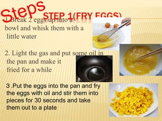 STEP 1(FRY EGGS)1.Break 2 eggs up into a
bowl and whisk them with a
little water
2. Light the gas and put some oil in
the pan and make it
fried for a while
3.Put the eggs into the pan and fry
the eggs with oil and stir them into
pieces for 30 seconds and take
them out to a plate