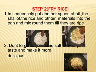 STEP 2(FRY RICE)
1.In sequencely put another spoon of oil ,the
shallot,the rice and othter materials into the
pan and mix round them till they are ripe
2. Dont forget to put some salt to change its
taste and make it more
delicious.