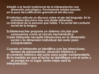 Añadió a la teoría tradicional de la interpretación una dimensión psicológica. Previamente estaba basada  en la pura decodificación gramatical del discurso. El individuo articula un discurso sobre el eje del lenguaje. En la actividad discursiva hay una doble dimensión.  La individual de la persona que habla. Y la social del contexto social de la lengua.  Schleiermacher propone un sistema circular que conocemos como el circulo hermenéutico Cada intérprete necesita introducirse en la dimensión social y la dimensión individual del autor para comprenderlo. Cuando el intérprete se identifica con las intenciones, formas de pensamiento, situación histórica y  el contexto histórico del autor para poder comprenderle.  En la medida en que el lector se identifique con el autor y se ponga en su lugar, tanto mejor será la  interpretación. 
