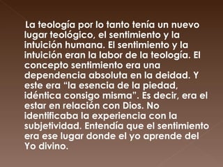 La teología por lo tanto tenía un nuevo lugar teológico, el sentimiento y la intuición humana. El sentimiento y la intuición eran la labor de la teología. El concepto sentimiento era una dependencia absoluta en la deidad. Y este era “la esencia de la piedad, idéntica consigo misma”. Es decir, era el estar en relación con Dios. No identificaba la experiencia con la subjetividad. Entendía que el sentimiento era ese lugar donde el yo aprende del Yo divino. 