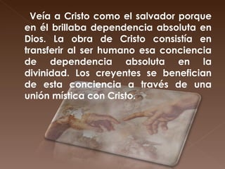 Veía a Cristo como el salvador porque en él brillaba dependencia absoluta en Dios. La obra de Cristo consistía en transferir al ser humano esa conciencia de dependencia absoluta en la divinidad. Los creyentes se benefician de esta conciencia a través de una unión mística con Cristo. 