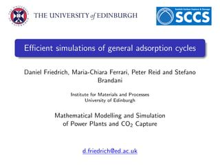 Eﬃcient simulations of general adsorption cycles

Daniel Friedrich, Maria-Chiara Ferrari, Peter Reid and Stefano
                          Brandani

                Institute for Materials and Processes
                       University of Edinburgh


          Mathematical Modelling and Simulation
            of Power Plants and CO2 Capture



                     d.friedrich@ed.ac.uk
 