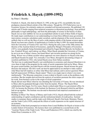 Friedrich A. Hayek (1899-1992)
by Peter J. Boettke
Friedrich A. Hayek, who died on March 23, 1992, at the age of 92, was probably the most
prodigious classical liberal scholar of the 20th century. Though his 1974 Nobel prize was in
Economic Science, his scholarly endeavors extended well beyond economics. He published 130
articles and 25 books ranging from technical economics to theoretical psychology, from political
philosophy to legal anthropology, and from the philosophy of science to the history of ideas.
Hayek was no mere dabbler; he was an accomplished scholar in each of these fields of inquiry.
He made major contributions to our understanding in at least three different areas-government
intervention, economic calculation under socialism, and development of the social structure. It is
unlikely that we will see the likes of such a wide-ranging scholar of the human sciences again.
Hayek was born into a family of intellectuals in Vienna on May 8,1899. He earned doctorates
from the University of Vienna (1921 and 1923). During the early years of the 20th century the
theories of the Austrian School of Economics, sparked by Menger's Principles of Economics
(1871), were gradually being formulated and refined by Eugen Boehm-Bawerk, his brother-in-
law, Friedrich Wieser, and Ludwig von Mises. When Hayek attended the University of Vienna,
he sat in on one of Mises' classes, but found Mises' anti-socialist position too strong for his
liking. Wieser was a Fabian socialist whose approach was more attractive to Hayek at the time,
and Hayek became his pupil. Yet, ironically it was Mises, through his devastating critique of
socialism published in 1922, who turned Hayek away from Fabian socialism.
The best way to understand Hayek's vast contributions to economics and classical liberalism is to
view them in light of the program for the study of social cooperation laid out by Mises. Mises,
the great system builder, provided Hayek with the research program. Hayek became the great
dissecter and analyzer. His life's work can best be appreciated as an attempt to make explicit
what Mises had left implicit, to refine what Mises had outlined, and to answer questions Mises
had left unanswered. Of Mises, Hayek stated: "There is no single man to whom I owe more
intellectually." The Misesian connection is most evident in Hayek's work on the problems with
socialism. But the insights derived from the analysis of socialism permeate the entire corpus of
his work, from business cycles to the origin of social cooperation.
Hayek did not meet Mises when he was attending the University of Vienna. He was introduced
to Mises after he graduated through a letter from his teacher, Wieser. The Hayek-Mises
collaboration then began. For five years, Hayek worked under Mises in a government office. In
1927, he became the Director of the Institute for Business Cycle Research which he and Mises
had set up together. The Institute was devoted to theoretical and empirical examinations of
business cycles.
Building on Mises' The Theory of Money and Credit (1912), Hayek refined both the technical
understanding of capital coordination and the institutional details of credit policy. Seminal
studies in monetary theory and the trade cycle followed. Hayek's first book, Monetary Theory
and the Trade Cycle (1929), analyzed the effects of credit expansion on the capital structure of
an economy.
Publication of that book prompted an invitation from Lionel Robbins for Hayek to lecture at the
London School of Economics. His lectures there were published in a second book on the
"Austrian Theory of the Trade Cycle," Prices and Production (1931), which was cited by the
Nobel Prize Committee in 1974.
 