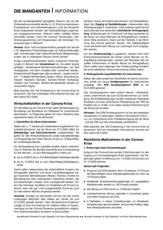 DIE MANDANTEN I INFORMATION
  Aktuelle Hinweise für das Gespräch mit Ihrem Steuerberater   Aktuelle Hinweise für das Gespräch mit Ihrem Steuerberater  
Bei den bundesgesetzlich geregelten Steuern, die von der
Zollverwaltung verwaltet werden (z. B. Einfuhrumsatzsteuer,
Energiesteuer und Luftverkehrssteuer), sind die Hauptzoll-
ämter angewiesen worden, den Steuerpflichtigen angemes-
sen entgegenzukommen. Dadurch sollen unbillige Härten
vermieden werden. Auch hier kommen Stundungen, Voll-
streckungsaufschub und Anpassungen der bisherigen Vo-
rauszahlungen in Betracht.
Hinweis: Noch nicht bundeseinheitlich geregelt sind derzeit
z. B. allgemeine Fristverlängerungen für Steuererklärungen
oder -anmeldungen oder materiell-rechtliche Billigkeitsrege-
lungen, die zu niedrigeren Steuern führen würden.
Einige Landesfinanzbehörden sehen inzwischen Erleichte-
rungen im Bereich der Umsatzsteuer vor. So sollen bereits
getätigte Umsatzsteuer-Sondervorauszahlungen auf Null
herabgesetzt und dann erstattet oder verrechnet werden.
Entsprechende Regelungen gibt es derzeit – soweit ersicht-
lich – in Baden-Württemberg, Bayern, Berlin, Brandenburg,
Hessen, Saarland, Sachsen, Sachsen-Anhalt, Schleswig-
Holstein und Thüringen. Weitere Bundesländer werden vo-
raussichtlich folgen.
Bitte beachten Sie: Die Entwicklung in der Corona-Krise ist
dynamisch. Die hier hinterlegten Informationen beruhen auf
dem Stand 30.3.2020.
Wirtschaftshilfen in der Corona-Krise
Zur Abmilderung der Corona-Krise haben Bundesregierung,
Bundestag und Bundesrat ein Hilfspaket für Unternehmen
beschlossen. Im Folgenden geben wir einen Überblick über
wesentliche Hilfen für die Wirtschaft.
1. Soforthilfen für kleine Unternehmen
Neben den z. T. bereits auf Länderebene angelaufenen So-
forthilfemaßnahmen hat der Bund am 27.3.2020 Hilfen für
Selbständige und Kleinunternehmer verabschiedet. Sie
gelten für alle Wirtschaftsbereiche sowie Soloselbständige
und Angehörige der Freien Berufe mit bis zu 10 Beschäftig-
ten (Vollzeitäquivalente).
Zur Sicherstellung ihrer Liquidität erhalten kleine Unterneh-
men im Rahmen der Bundes-Soforthilfe eine Einmalzahlung
für drei Monate – je nach Betriebsgröße in Höhe von
 bis zu 9.000 € (bis zu fünf Beschäftigte/Vollzeitäquivalente)
 bis zu 15.000 € (bis zu zehn Beschäftigte/Vollzeitäquiva-
lente).
Damit sollen insbesondere die wirtschaftliche Existenz der
Antragsteller gesichert und akute Liquiditätsengpässe we-
gen laufender Betriebskosten (Mieten, Pachten, Kredite für
Betriebsräume oder Leasingraten) überbrückt werden. Die
Einmalzahlungen müssen nicht zurückgezahlt werden. So-
fern der Vermieter die Miete um mindestens 20 Prozent re-
duziert, kann der ggf. nicht ausgeschöpfte Zuschuss auch
für zwei weitere Monate eingesetzt werden.
Hinweise: Anträge auf Soforthilfen können bei den hierfür
zuständigen Behörden oder Stellen der Länder bis zum
31.5.2020 gestellt werden. Dem Bundesfinanzministerium
zufolge ist eine Kumulierung mit anderen Hilfen im Zusam-
menhang mit der Corona-Pandemie grundsätzlich möglich.
Eine Überkompensation ist jedoch zurückzuzahlen.
Darüber hinaus wird Kleinunternehmern und Soloselbstän-
digen der Zugang zu Sozialleistungen, insbesondere dem
Arbeitslosengeld II, vereinfacht. Unter anderem greift hier für
sechs Monate eine wesentlich vereinfachte Vermögensprü-
fung. Aufwendungen für Unterkunft und Heizung werden für
die Dauer von sechs Monaten ab Antragstellung in tatsäch-
licher Höhe anerkannt. Damit soll der Verbleib in der Woh-
nung erst einmal gesichert werden. Die Selbständigkeit
muss wie bisher beim Bezug von Leistungen nicht aufgege-
ben werden.
Um den Kinderzuschlag zu gewähren, werden nicht mehr
Einkommensnachweise der letzten sechs Monate vor An-
tragstellung herangezogen, sondern der Nachweis des ak-
tuellen Einkommens im letzten Monat vor Antragstellung.
Damit sollen auch diejenigen den Kinderzuschlag erhalten,
die einen plötzlichen Einkommensverlust erlitten haben.
2. Weitergehende Liquiditätshilfen für Unternehmen
Neben den oben erwähnten Soforthilfen für kleine Unterneh-
men wurde ein neues Kreditprogramm für Unternehmen
aufgelegt. Das KfW Sonderprogramm 2020 ist am
23.3.2020 gestartet.
Das Sonderprogramm steht sowohl kleinen, mittelständi-
schen Unternehmen als auch Großunternehmen zur Verfü-
gung. Die Kreditbedingungen wurden verbessert. Niedrigere
Zinssätze und eine vereinfachte Risikoprüfung der KfW bei
Krediten bis zu 10 Mio. Euro sollen weitere Erleichterung für
die Wirtschaft schaffen.
Hinweise: Das KfW-Sonderprogramm ist bei den jeweiligen
Hausbanken zu beantragen. Weitere Informationen hierzu –
u.a. zur Vorbereitung einer Kreditbeantragung bei der Bank
– hat die KfW auf ihrer Internetseite veröffentlicht.
Bitte beachten Sie: Die Entwicklung in der Corona-Krise ist
dynamisch. Die hier hinterlegten Informationen beruhen auf
dem Stand 30.3.2020.
Rechtliche Maßnahmen in der Corona-
Krise
1. Änderungen beim Kurzarbeitergeld
Aufgrund der Corona-Krise wurden Erleichterungen für den
Zugang zum Kurzarbeitergeld (KUG) beschlossen. Die Re-
gelungen gelten mit Wirkung zum 1.3.2020 und sind bis zum
31.12.2020 befristet.
Danach gilt Folgendes:
 Anspruch auf KUG besteht, wenn mindestens 10 Prozent
der Beschäftigten einen Arbeitsentgeltausfall von mehr als
10 Prozent haben.
 Anfallende Sozialversicherungsbeiträge für ausgefallene
Arbeitsstunden werden zu 100 Prozent erstattet.
 Der Bezug von KUG ist bis zu 12 Monate möglich.
 Leiharbeitnehmer können ebenfalls in Kurzarbeit gehen
und haben Anspruch auf KUG.
 In Betrieben, in denen Vereinbarungen zur Arbeitszeit-
schwankungen genutzt werden, wird auf den Aufbau nega-
tiver Arbeitszeitkonten verzichtet.
 